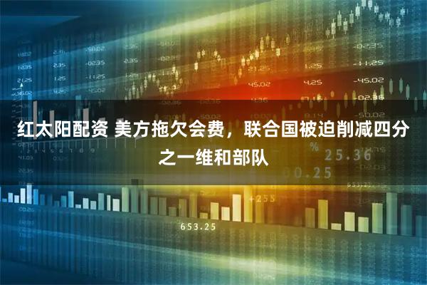 红太阳配资 美方拖欠会费，联合国被迫削减四分之一维和部队