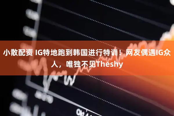 小散配资 IG特地跑到韩国进行特训！网友偶遇IG众人，唯独不见Theshy
