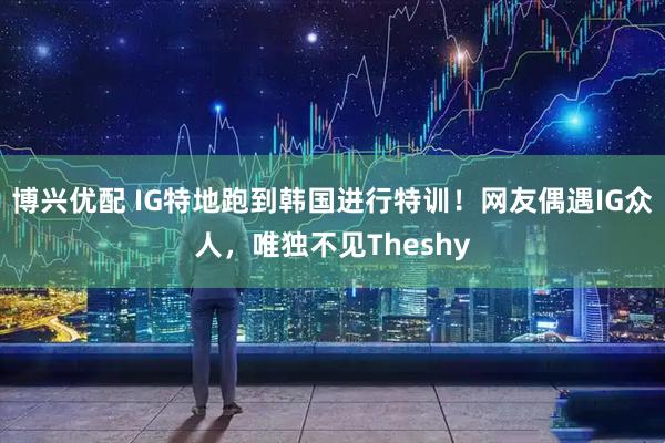 博兴优配 IG特地跑到韩国进行特训！网友偶遇IG众人，唯独不见Theshy