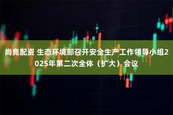 尚竞配资 生态环境部召开安全生产工作领导小组2025年第二次全体（扩大）会议