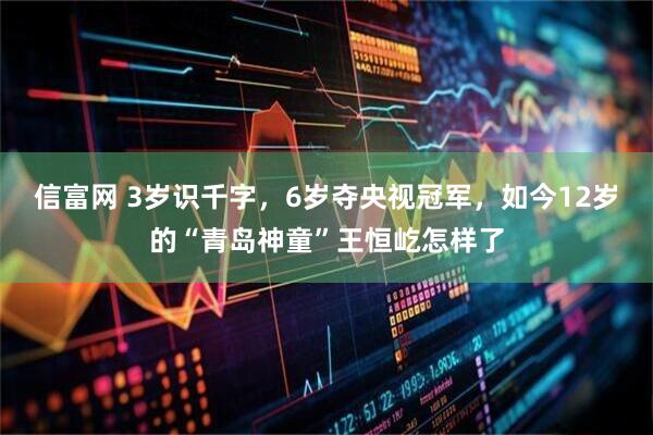 信富网 3岁识千字，6岁夺央视冠军，如今12岁的“青岛神童”王恒屹怎样了