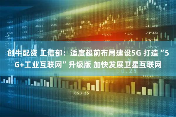 创牛配资 工信部：适度超前布局建设5G 打造“5G+工业互联网”升级版 加快发展卫星互联网
