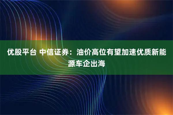 优股平台 中信证券：油价高位有望加速优质新能源车企出海