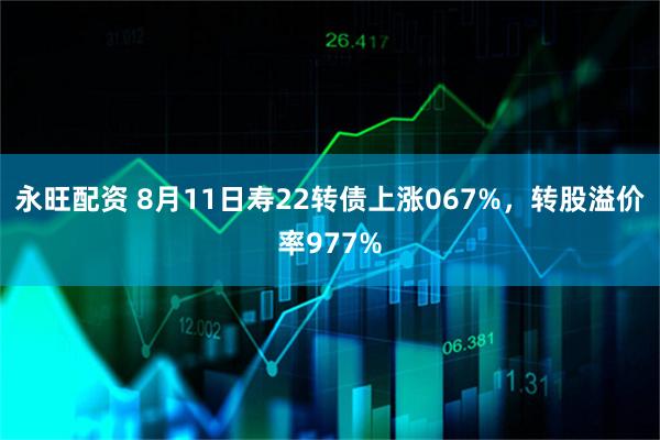 永旺配资 8月11日寿22转债上涨067%,转股溢价率977%