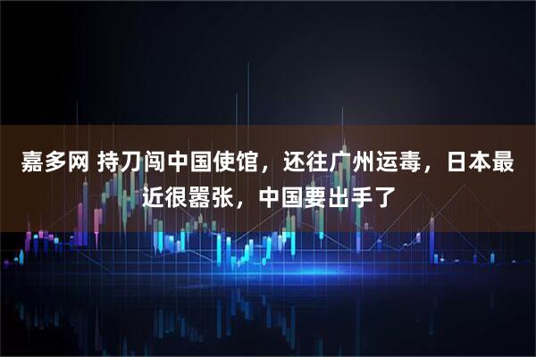 嘉多网 持刀闯中国使馆，还往广州运毒，日本最近很嚣张，中国要出手了