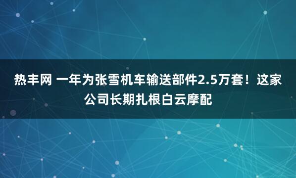 热丰网 一年为张雪机车输送部件2.5万套！这家公司长期扎根白云摩配