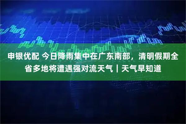 申银优配 今日降雨集中在广东南部,清明假期全省多地将遭遇强对流天气|天气早知道