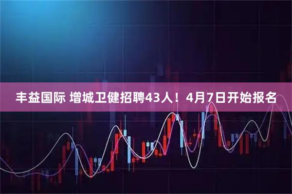 丰益国际 增城卫健招聘43人!4月7日开始报名